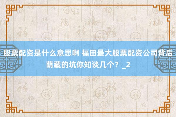 股票配资是什么意思啊 福田最大股票配资公司背后荫藏的坑你知谈几个？_2