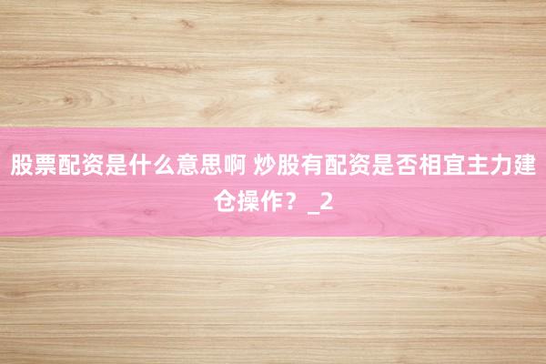 股票配资是什么意思啊 炒股有配资是否相宜主力建仓操作？_2