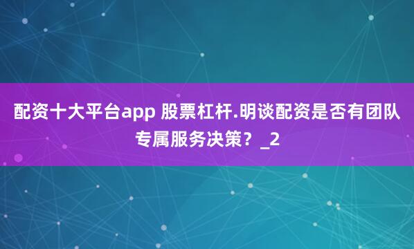 配资十大平台app 股票杠杆.明谈配资是否有团队专属服务决策？_2