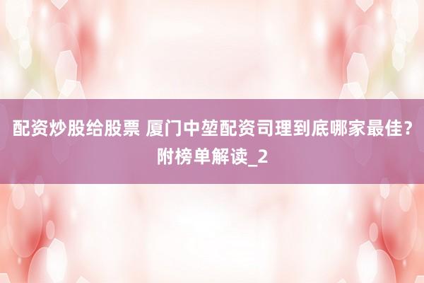 配资炒股给股票 厦门中堃配资司理到底哪家最佳？附榜单解读_2
