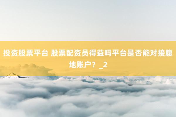 投资股票平台 股票配资员得益吗平台是否能对接腹地账户？_2