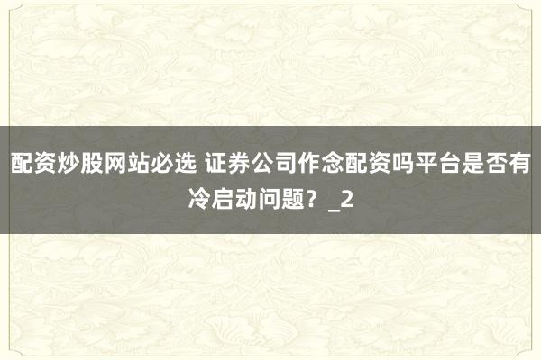 配资炒股网站必选 证券公司作念配资吗平台是否有冷启动问题？_2