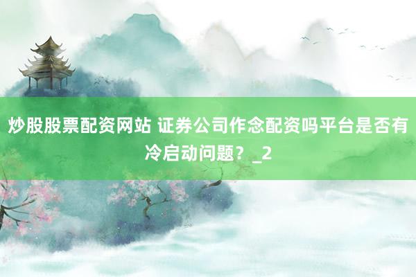 炒股股票配资网站 证券公司作念配资吗平台是否有冷启动问题？_2