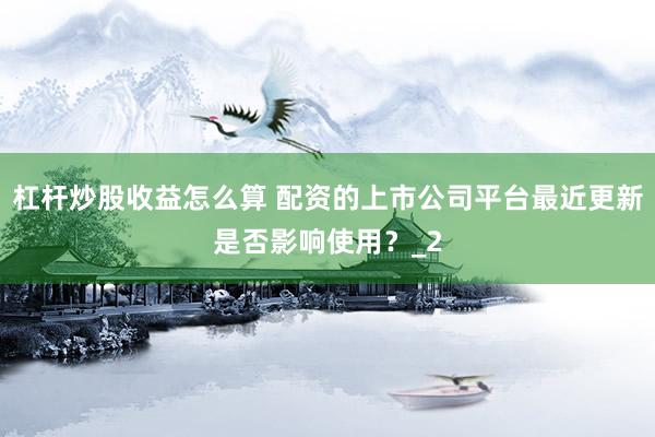 杠杆炒股收益怎么算 配资的上市公司平台最近更新是否影响使用？_2