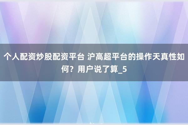 个人配资炒股配资平台 沪高超平台的操作天真性如何？用户说了算_5
