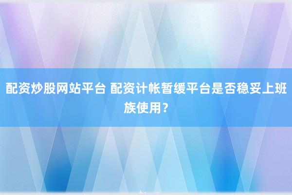配资炒股网站平台 配资计帐暂缓平台是否稳妥上班族使用？