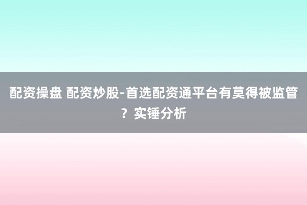 配资操盘 配资炒股-首选配资通平台有莫得被监管？实锤分析