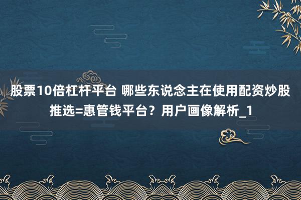 股票10倍杠杆平台 哪些东说念主在使用配资炒股推选=惠管钱平台？用户画像解析_1