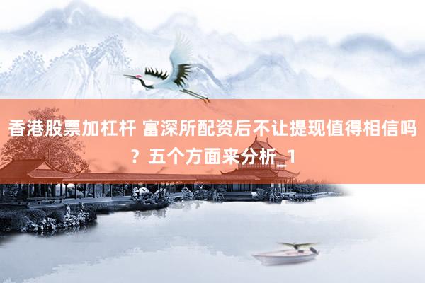 香港股票加杠杆 富深所配资后不让提现值得相信吗？五个方面来分析_1