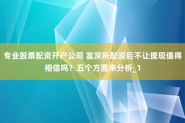 专业股票配资开户公司 富深所配资后不让提现值得相信吗？五个方面来分析_1