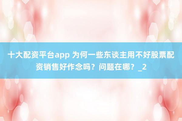 十大配资平台app 为何一些东谈主用不好股票配资销售好作念吗？问题在哪？_2