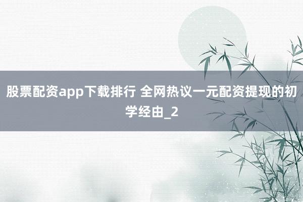 股票配资app下载排行 全网热议一元配资提现的初学经由_2