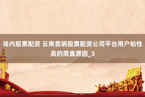 场内股票配资 云南昆明股票配资公司平台用户粘性高的简直原因_3