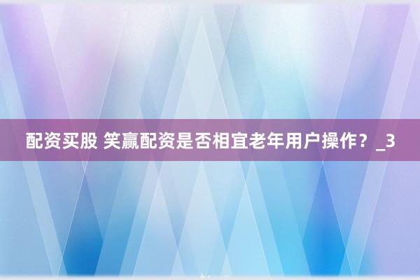 配资买股 笑赢配资是否相宜老年用户操作？_3